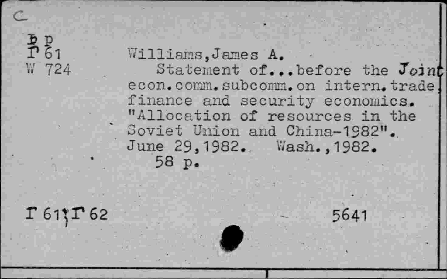 ﻿I? 61	Williams, James A.
V/ 724	Statement of...before the Join
econ. comm.subcomm.on intern, trade finance and security economics. "Allocation of resources in the Soviet Union and China-1582". June 29,1982. Wash.,1982.
58 p.
T 6HP62
5641